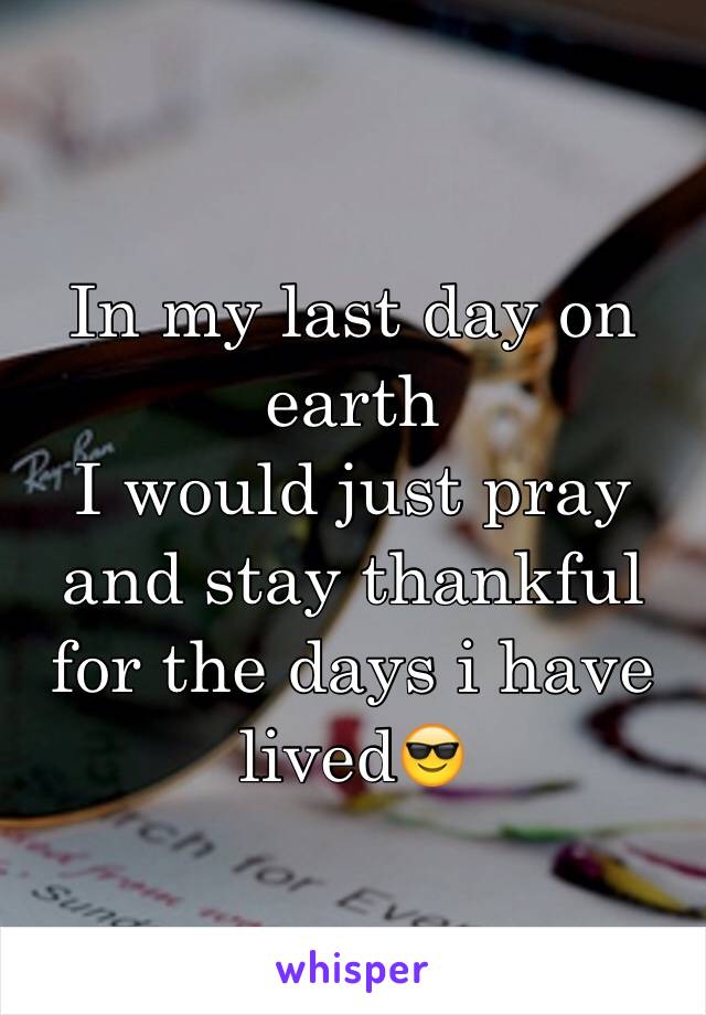 In my last day on earth
I would just pray and stay thankful for the days i have lived😎