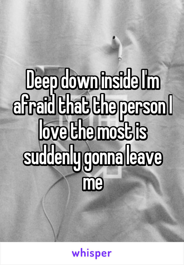 Deep down inside I'm afraid that the person I love the most is suddenly gonna leave me