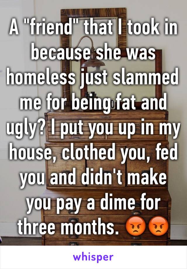 A "friend" that I took in because she was homeless just slammed me for being fat and ugly? I put you up in my house, clothed you, fed you and didn't make you pay a dime for three months. 😡😡