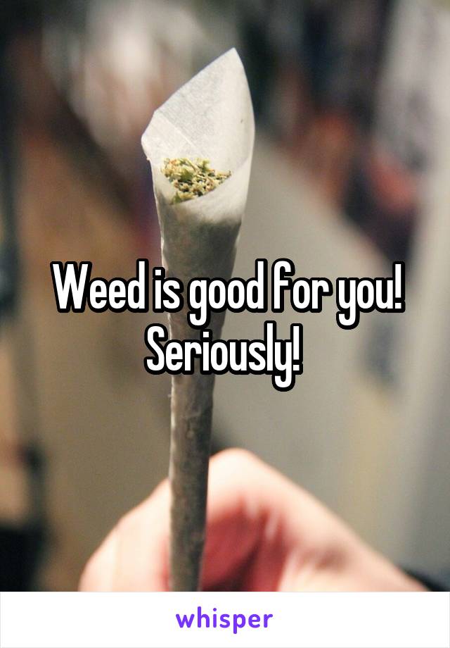 Weed is good for you! Seriously! 