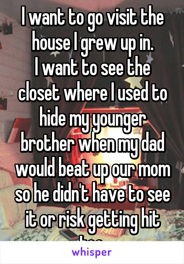 I want to go visit the house I grew up in.
I want to see the closet where I used to hide my younger brother when my dad would beat up our mom so he didn't have to see it or risk getting hit too.