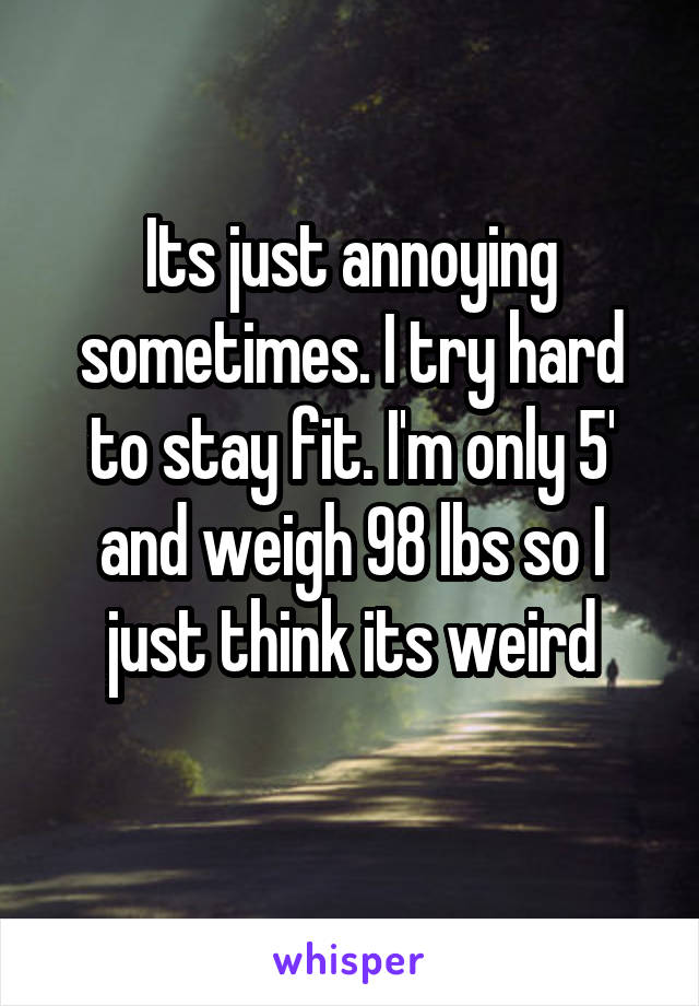 Its just annoying sometimes. I try hard to stay fit. I'm only 5' and weigh 98 lbs so I just think its weird
