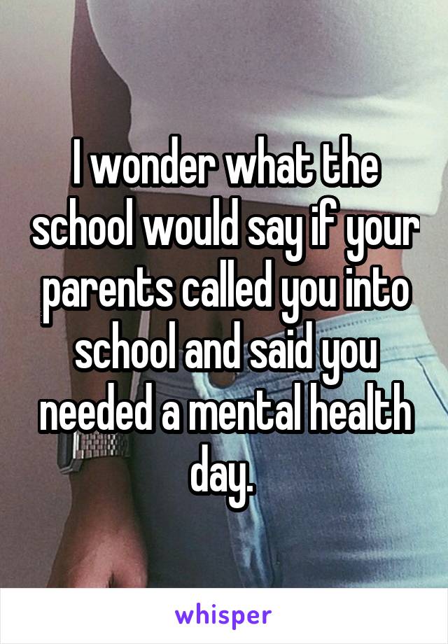 I wonder what the school would say if your parents called you into school and said you needed a mental health day. 