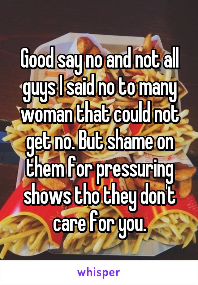 Good say no and not all guys I said no to many woman that could not get no. But shame on them for pressuring shows tho they don't care for you.