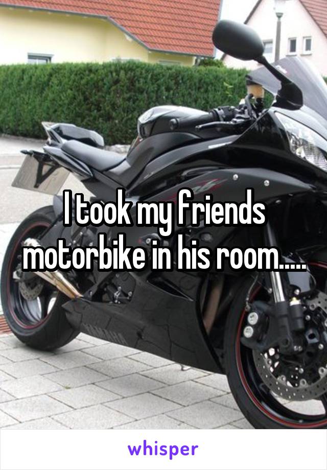 I took my friends motorbike in his room.....