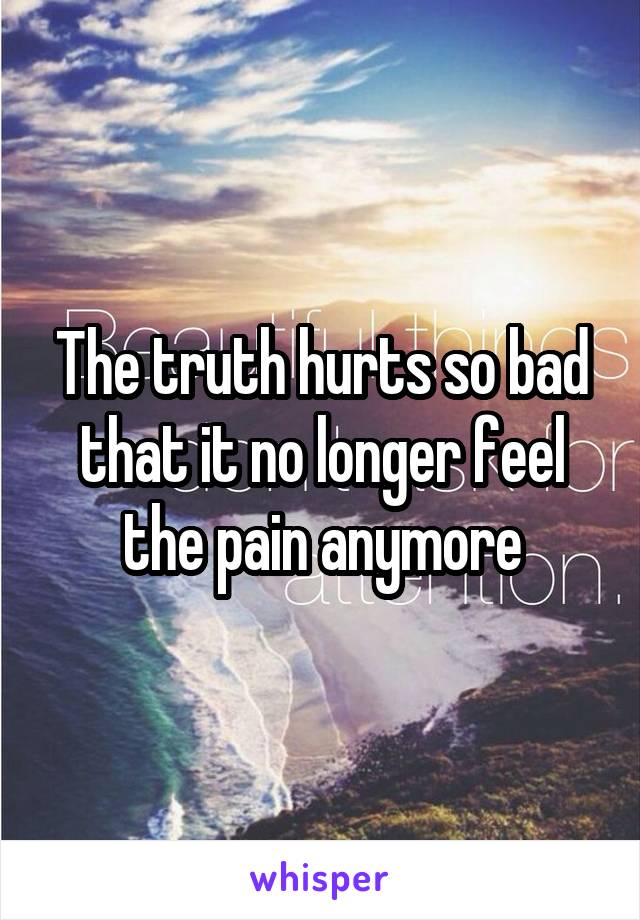 The truth hurts so bad that it no longer feel the pain anymore