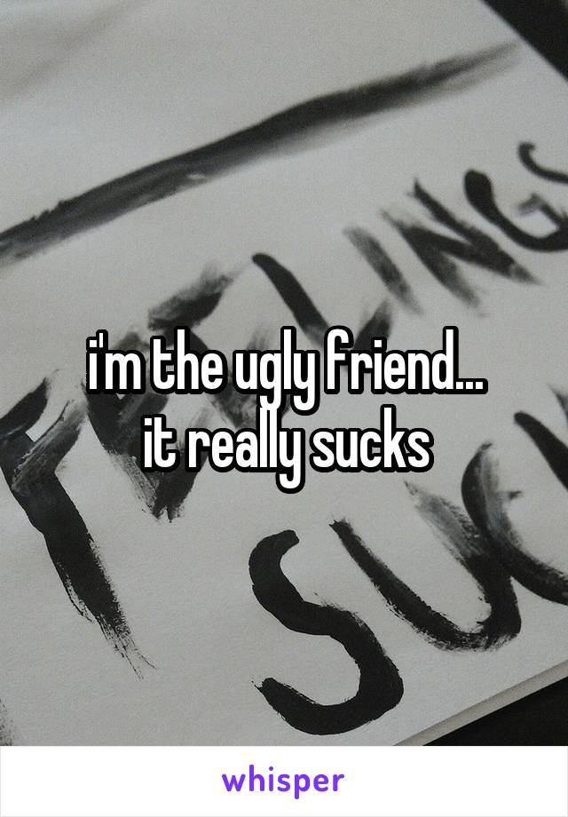 i'm the ugly friend...
it really sucks