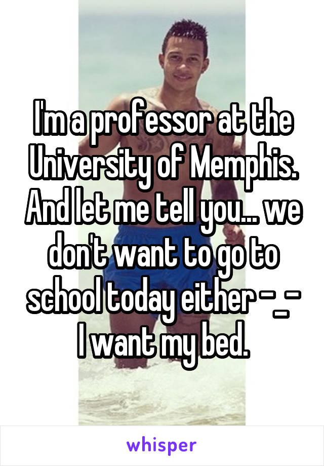 I'm a professor at the University of Memphis. And let me tell you... we don't want to go to school today either -_- I want my bed.