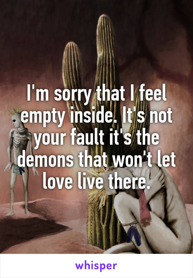 I'm sorry that I feel empty inside. It's not your fault it's the demons that won't let love live there.