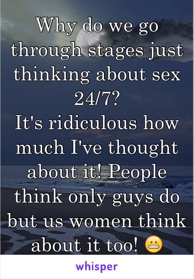 Why do we go through stages just thinking about sex 24/7? 
It's ridiculous how much I've thought about it! People think only guys do but us women think about it too! 😬