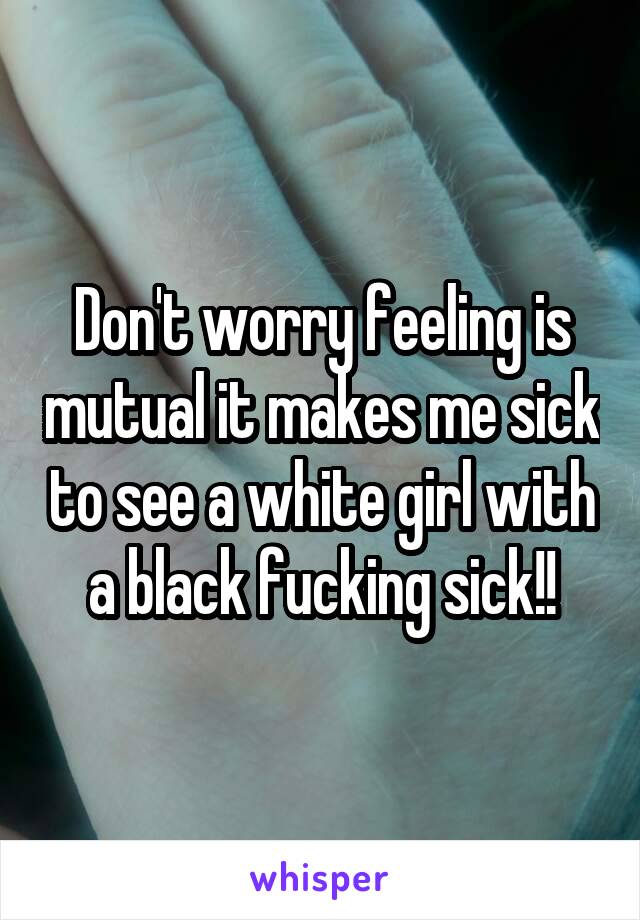 Don't worry feeling is mutual it makes me sick to see a white girl with a black fucking sick!!