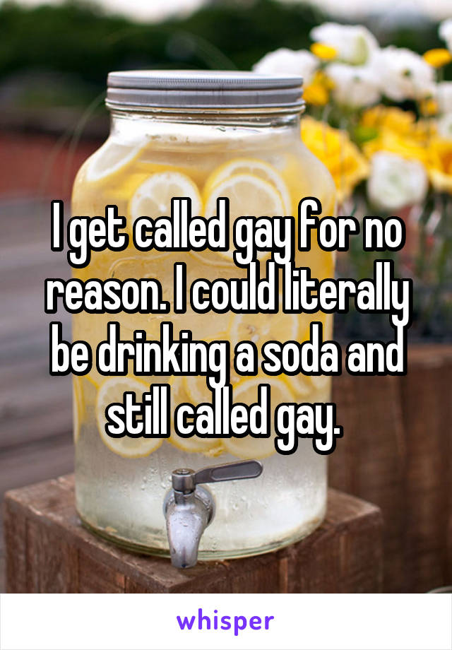 I get called gay for no reason. I could literally be drinking a soda and still called gay. 