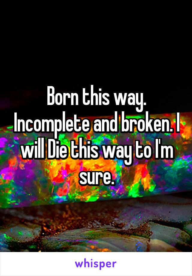 Born this way. Incomplete and broken. I will Die this way to I'm sure.