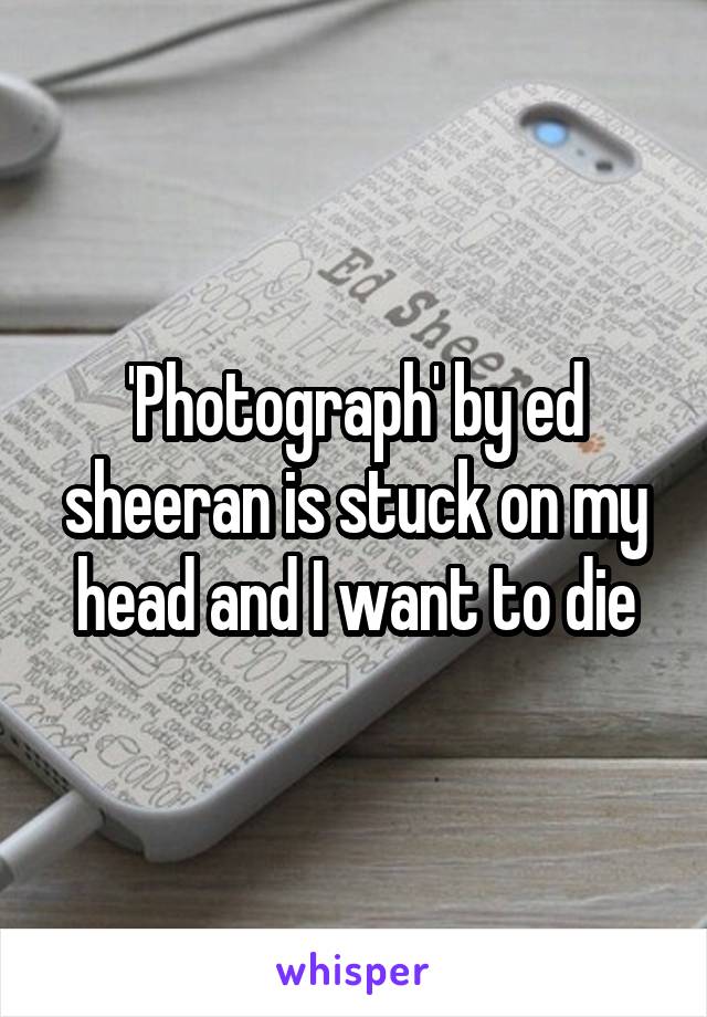 'Photograph' by ed sheeran is stuck on my head and I want to die