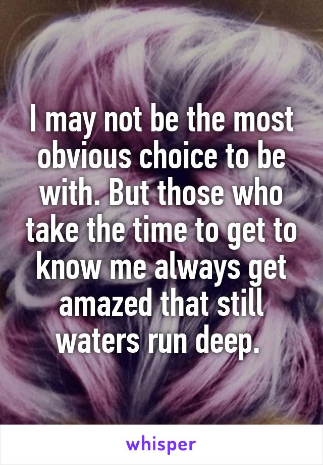 I may not be the most obvious choice to be with. But those who take the time to get to know me always get amazed that still waters run deep. 