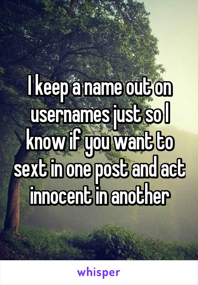 I keep a name out on usernames just so I know if you want to sext in one post and act innocent in another