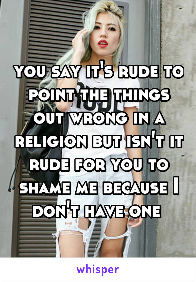 you say it's rude to point the things out wrong in a religion but isn't it rude for you to shame me because I don't have one 