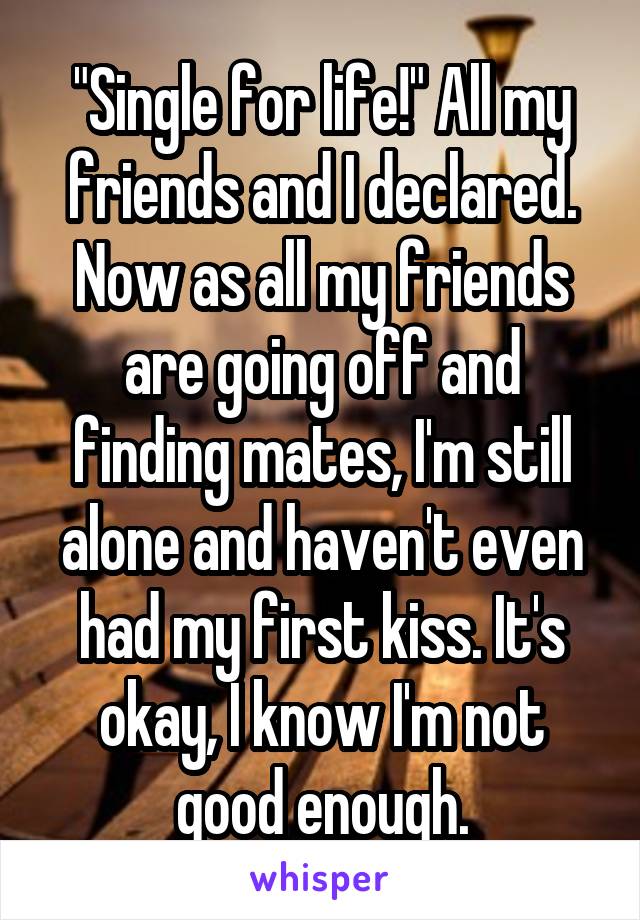 "Single for life!" All my friends and I declared. Now as all my friends are going off and finding mates, I'm still alone and haven't even had my first kiss. It's okay, I know I'm not good enough.