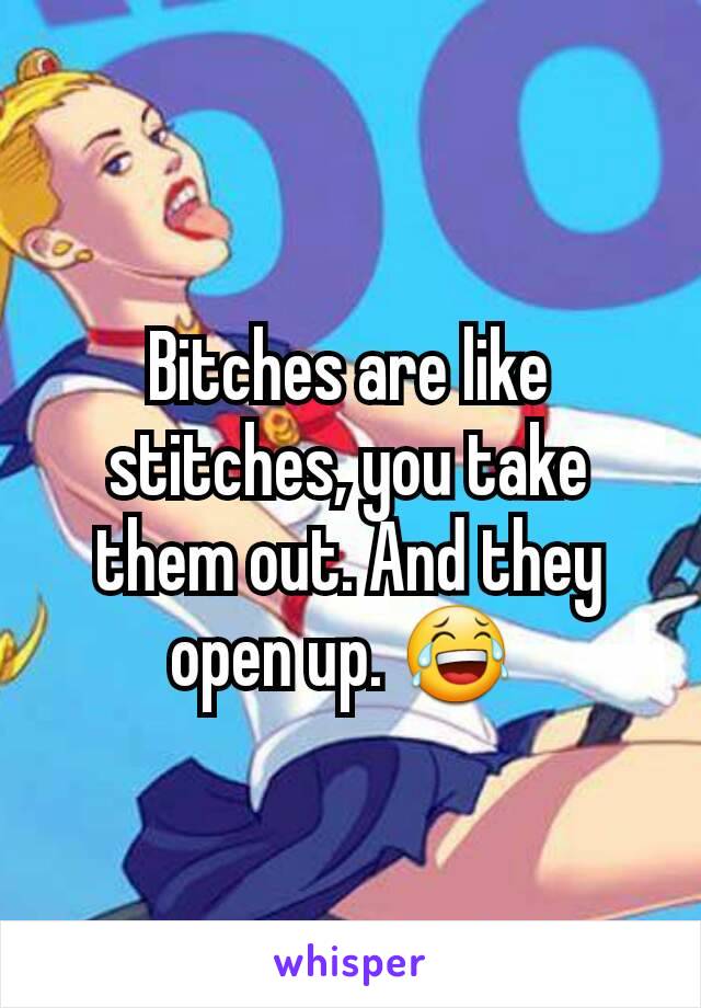 Bitches are like stitches, you take them out. And they open up. 😂 