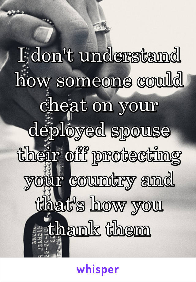 I don't understand how someone could cheat on your deployed spouse their off protecting your country and that's how you thank them