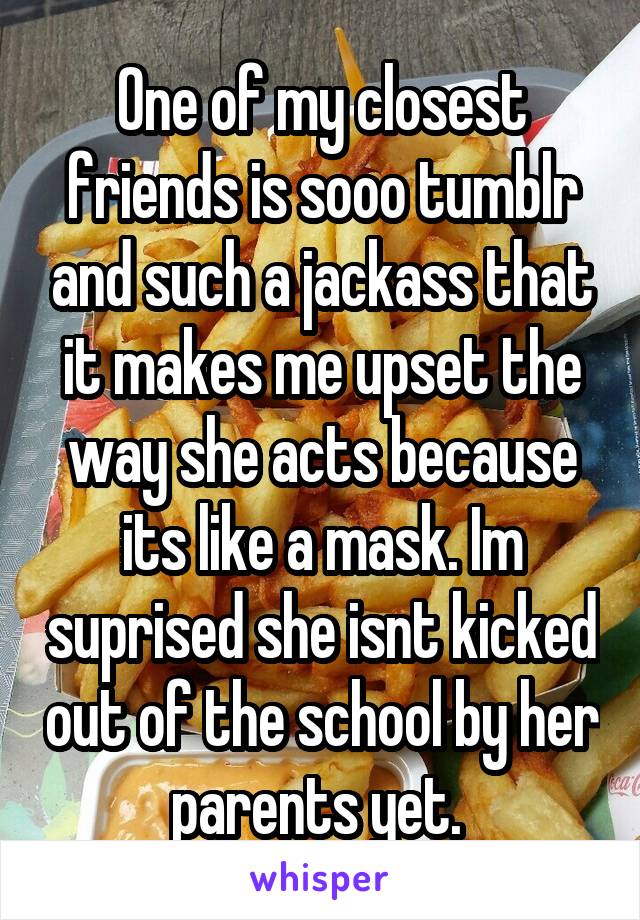 One of my closest friends is sooo tumblr and such a jackass that it makes me upset the way she acts because its like a mask. Im suprised she isnt kicked out of the school by her parents yet. 