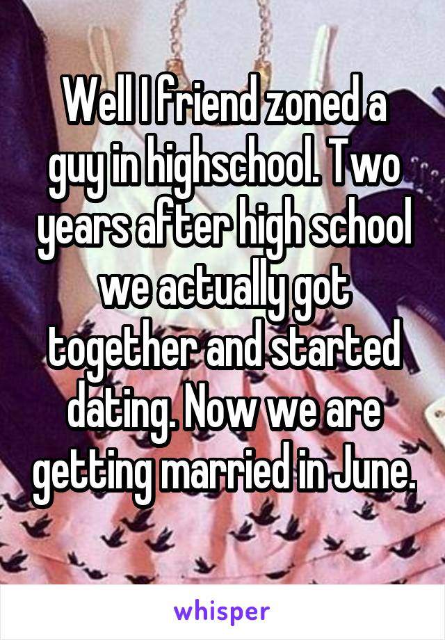 Well I friend zoned a guy in highschool. Two years after high school we actually got together and started dating. Now we are getting married in June. 