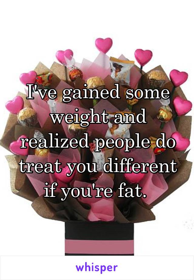 I've gained some weight and realized people do treat you different if you're fat. 