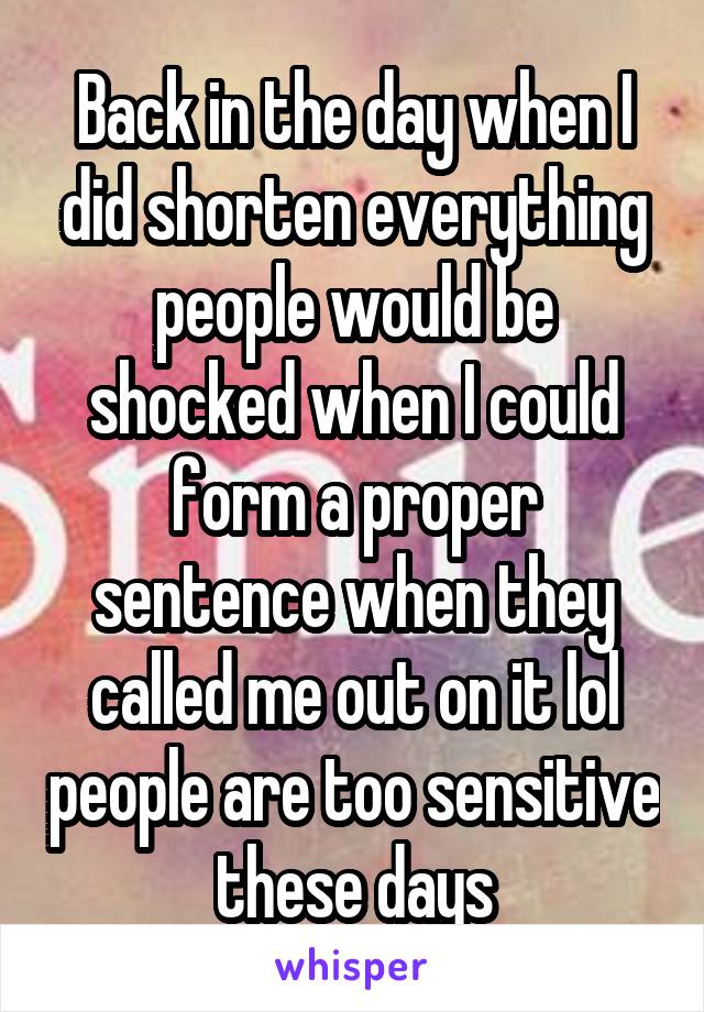 Back in the day when I did shorten everything people would be shocked when I could form a proper sentence when they called me out on it lol people are too sensitive these days