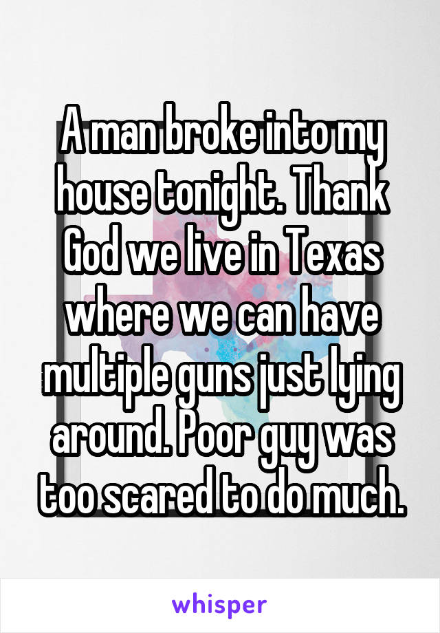 A man broke into my house tonight. Thank God we live in Texas where we can have multiple guns just lying around. Poor guy was too scared to do much.