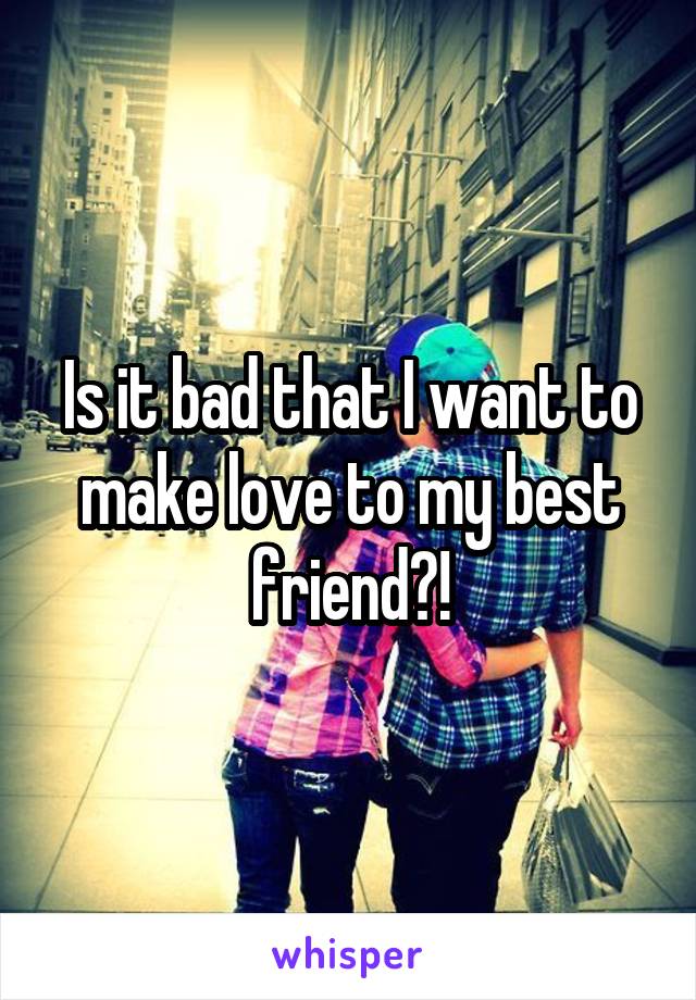 Is it bad that I want to make love to my best friend?!