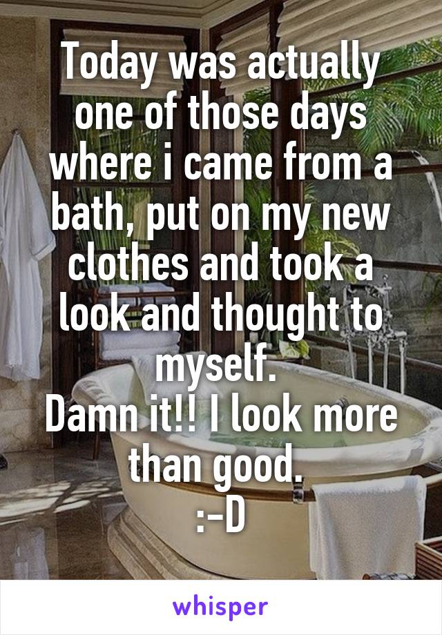 Today was actually one of those days where i came from a bath, put on my new clothes and took a look and thought to myself. 
Damn it!! I look more than good. 
:-D
