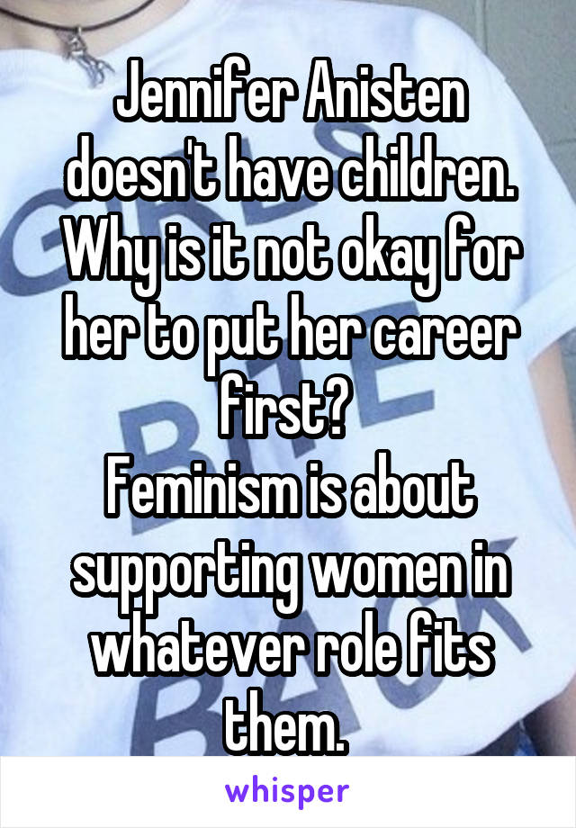 Jennifer Anisten doesn't have children. Why is it not okay for her to put her career first? 
Feminism is about supporting women in whatever role fits them. 