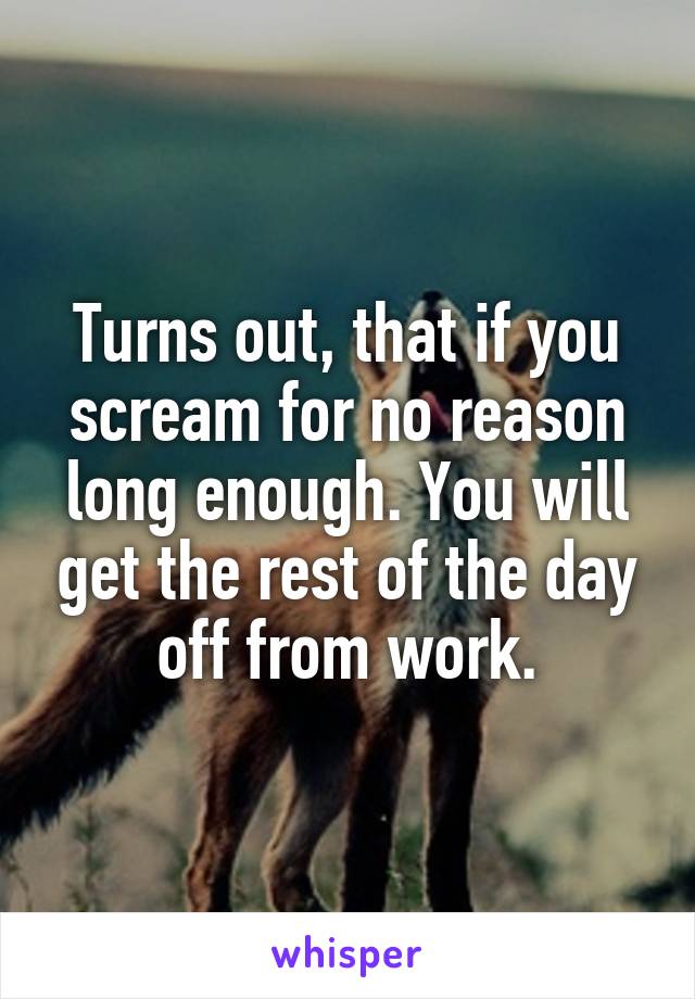 Turns out, that if you scream for no reason long enough. You will get the rest of the day off from work.