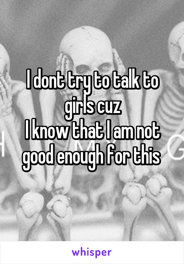 I dont try to talk to girls cuz
I know that I am not good enough for this 
