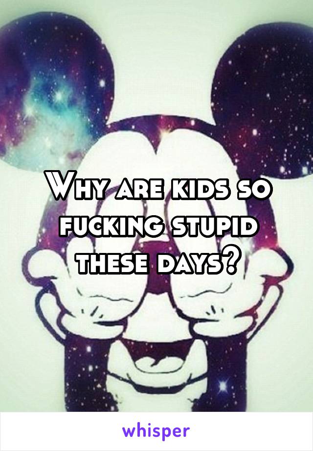 Why are kids so fucking stupid these days?