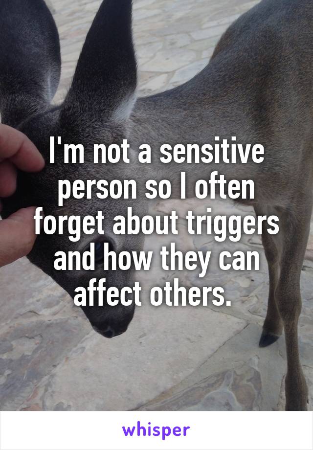 I'm not a sensitive person so I often forget about triggers and how they can affect others. 