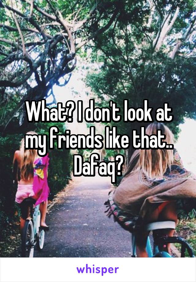 What? I don't look at my friends like that.. Dafaq?