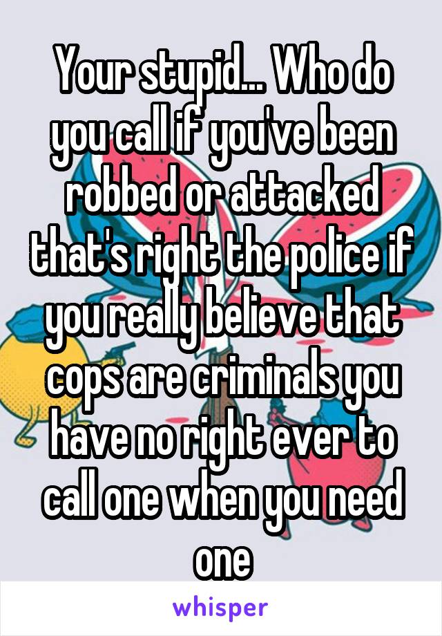 Your stupid... Who do you call if you've been robbed or attacked that's right the police if you really believe that cops are criminals you have no right ever to call one when you need one