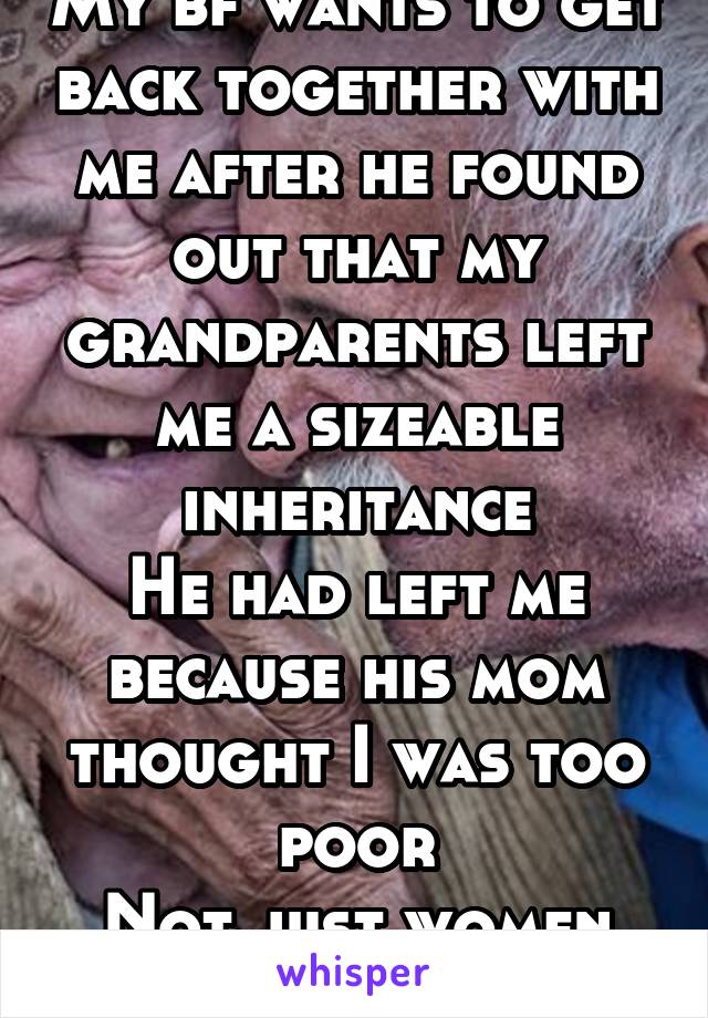 My bf wants to get back together with me after he found out that my grandparents left me a sizeable inheritance
He had left me because his mom thought I was too poor
Not just women are gold-diggers