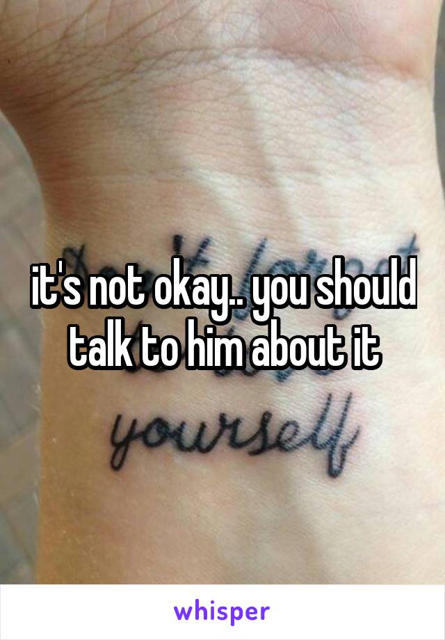 it's not okay.. you should talk to him about it