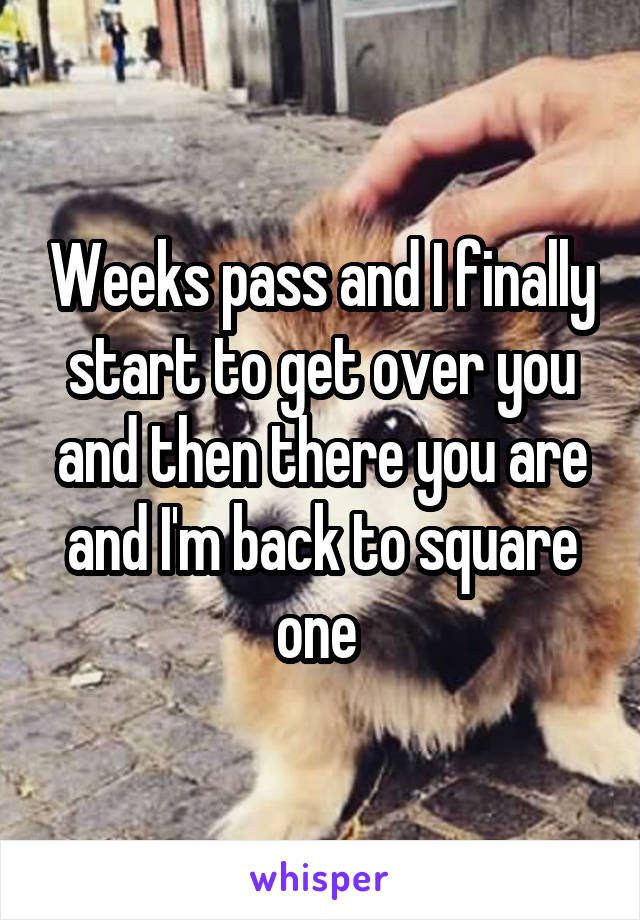 Weeks pass and I finally start to get over you and then there you are and I'm back to square one 