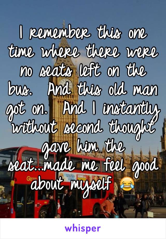 I remember this one time where there were no seats left on the bus.  And this old man got on.  And I instantly without second thought gave him the seat...made me feel good about myself 😂