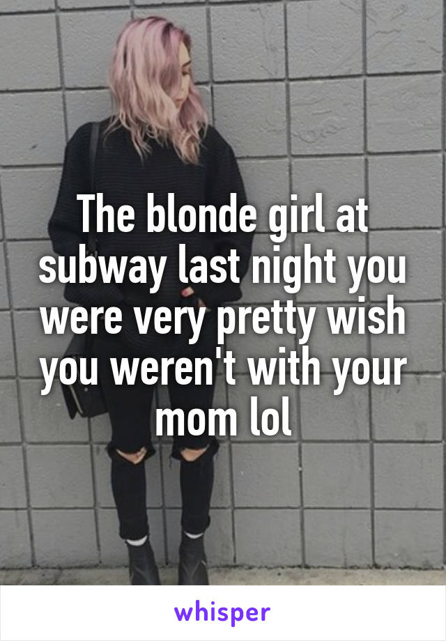 The blonde girl at subway last night you were very pretty wish you weren't with your mom lol