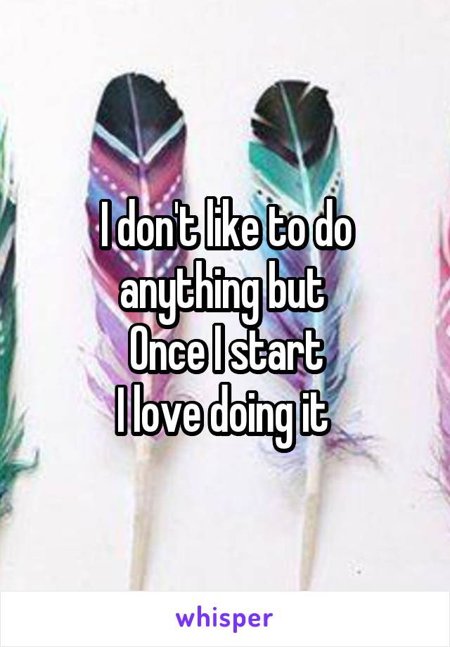 I don't like to do anything but 
Once I start
I love doing it 