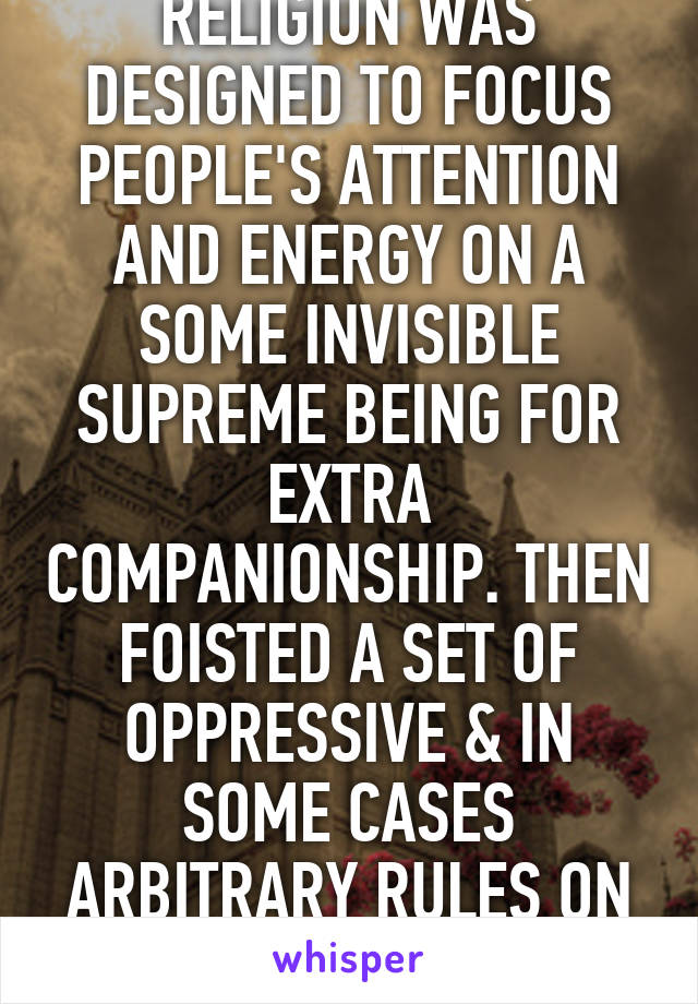 RELIGION WAS DESIGNED TO FOCUS PEOPLE'S ATTENTION AND ENERGY ON A SOME INVISIBLE SUPREME BEING FOR EXTRA COMPANIONSHIP. THEN FOISTED A SET OF OPPRESSIVE & IN SOME CASES ARBITRARY RULES ON THEM.