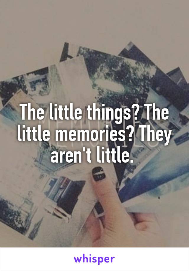 The little things? The little memories? They aren't little. 