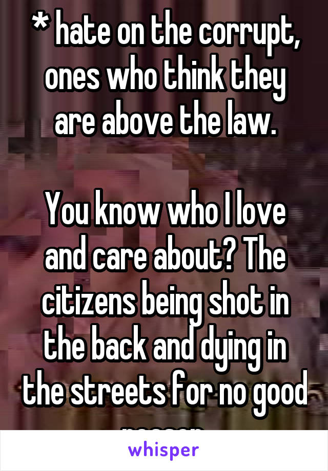 * hate on the corrupt, ones who think they are above the law.

You know who I love and care about? The citizens being shot in the back and dying in the streets for no good reason.