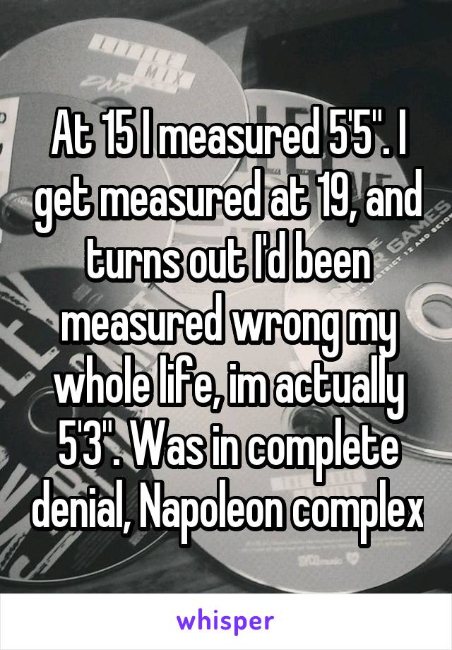 At 15 I measured 5'5". I get measured at 19, and turns out I'd been measured wrong my whole life, im actually 5'3". Was in complete denial, Napoleon complex