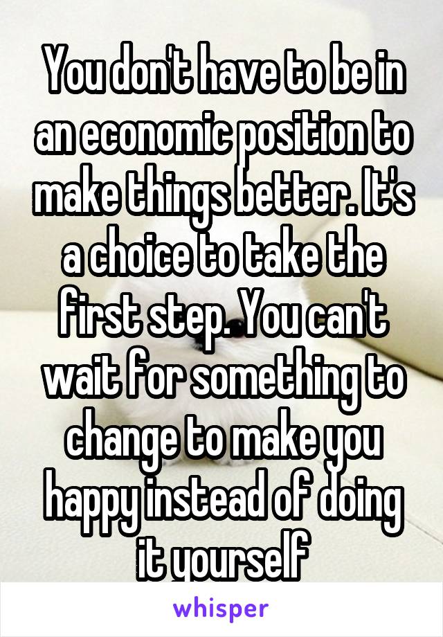 You don't have to be in an economic position to make things better. It's a choice to take the first step. You can't wait for something to change to make you happy instead of doing it yourself