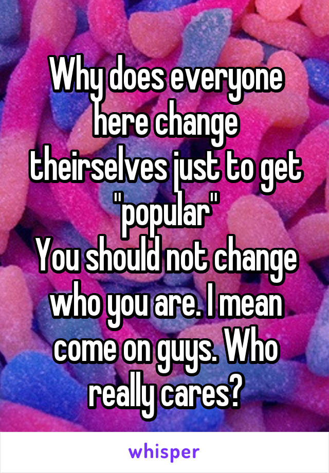 Why does everyone here change theirselves just to get "popular"
You should not change who you are. I mean come on guys. Who really cares?